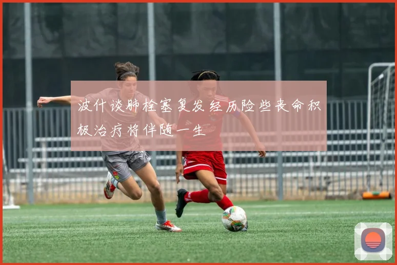 波什谈肺栓塞复发经历险些丧命积极治疗将伴随一生