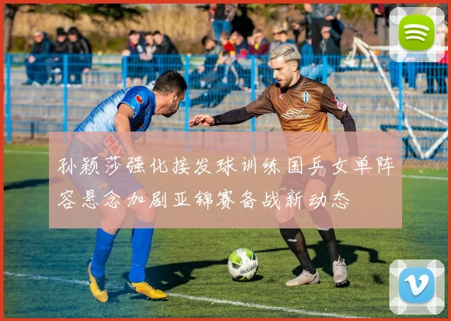 孙颖莎强化接发球训练国乒女单阵容悬念加剧亚锦赛备战新动态