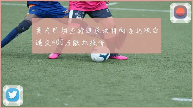 费内巴切坚持追求坎特向吉达联合递交400万欧元报价