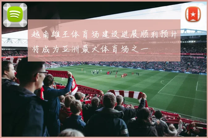 越南雄王体育场建设进展顺利预计将成为亚洲最大体育场之一