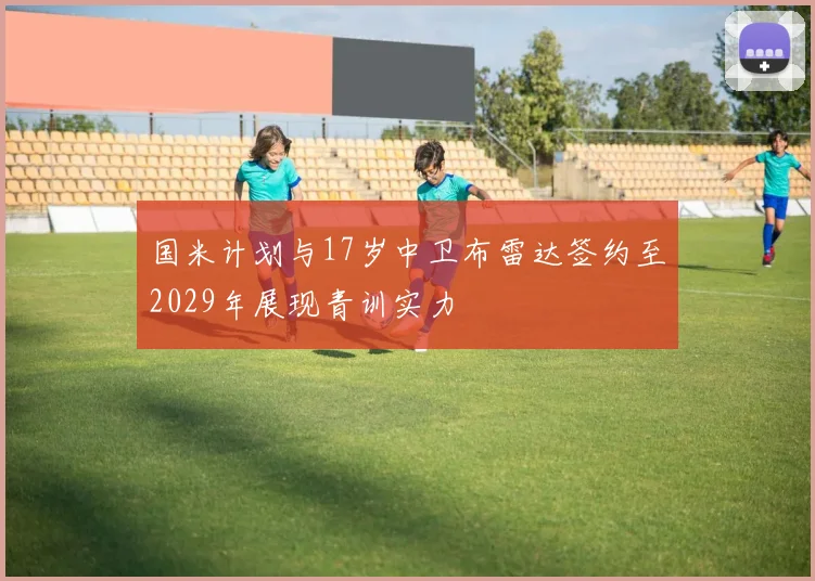 国米计划与17岁中卫布雷达签约至2029年展现青训实力