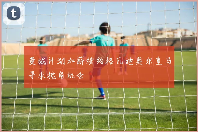 曼城计划加薪续约格瓦迪奥尔皇马寻求挖角机会
