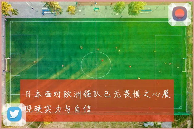 日本面对欧洲强队已无畏惧之心展现硬实力与自信