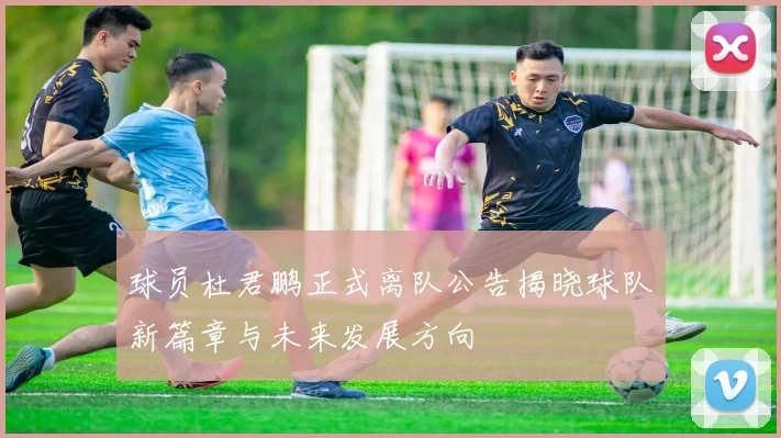 球员杜君鹏正式离队公告揭晓球队新篇章与未来发展方向