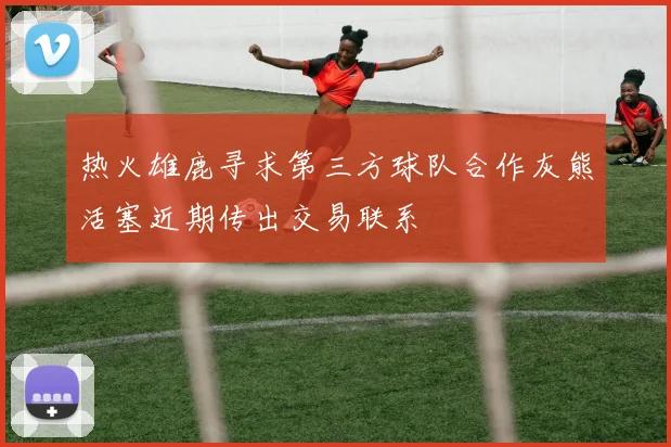 热火雄鹿寻求第三方球队合作灰熊活塞近期传出交易联系