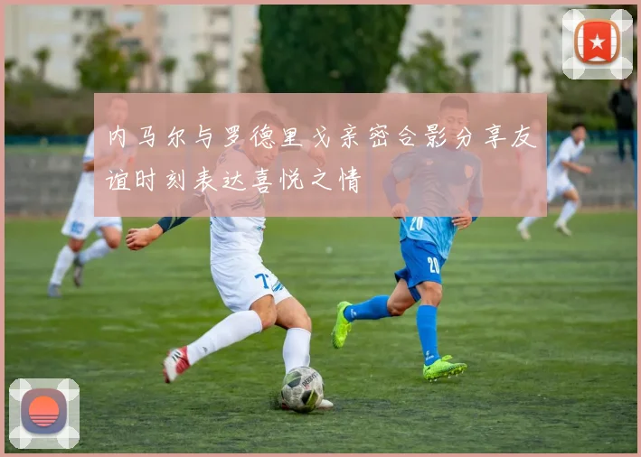内马尔与罗德里戈亲密合影分享友谊时刻表达喜悦之情