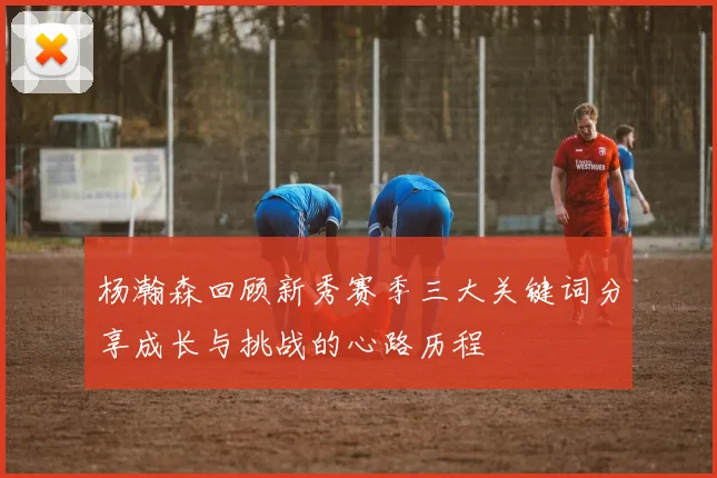 杨瀚森回顾新秀赛季三大关键词分享成长与挑战的心路历程