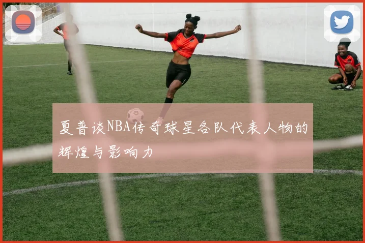 夏普谈NBA传奇球星各队代表人物的辉煌与影响力