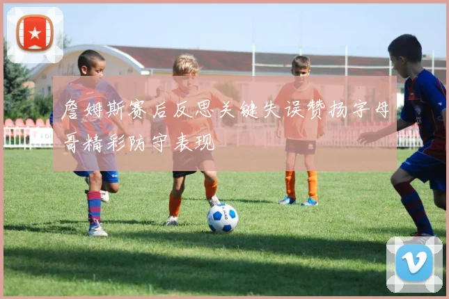 詹姆斯赛后反思关键失误赞扬字母哥精彩防守表现
