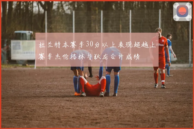 杜兰特本赛季30分以上表现超越上赛季杰伦格林与狄龙合计成绩
