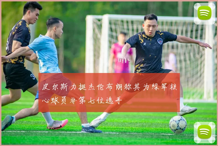皮尔斯力挺杰伦布朗称其为绿军核心球员非第七位选手
