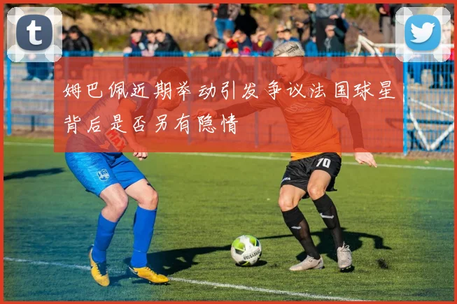 姆巴佩近期举动引发争议法国球星背后是否另有隐情