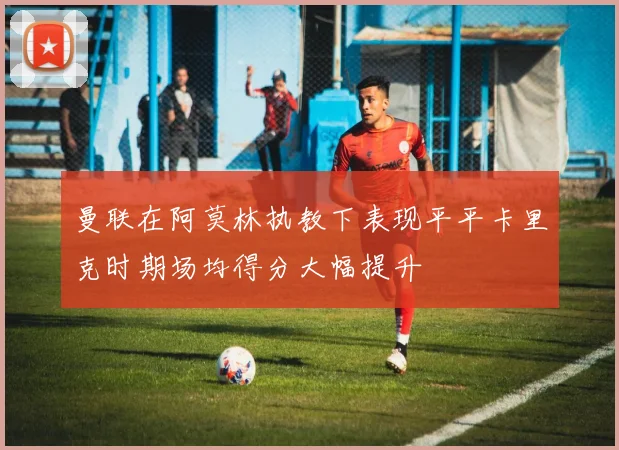 曼联在阿莫林执教下表现平平卡里克时期场均得分大幅提升