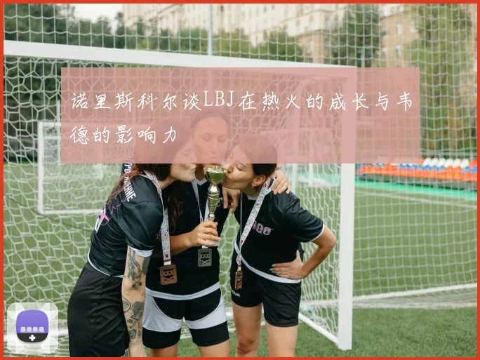 诺里斯科尔谈LBJ在热火的成长与韦德的影响力