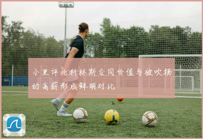 小里评论科林斯合同价值与被吹杨的高薪形成鲜明对比