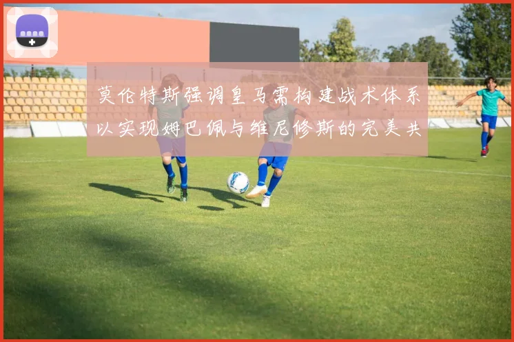 莫伦特斯强调皇马需构建战术体系以实现姆巴佩与维尼修斯的完美共存