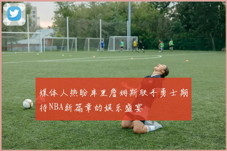 媒体人热盼库里詹姆斯联手勇士期待NBA新篇章的娱乐盛宴
