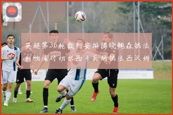 英超第36轮裁判安排揭晓鲍森执法利物浦对切尔西卡瓦纳执法西汉姆对阿森纳