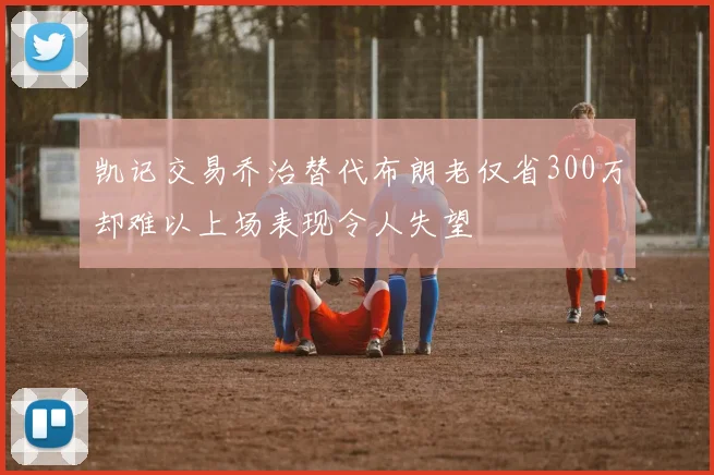 凯记交易乔治替代布朗老仅省300万却难以上场表现令人失望