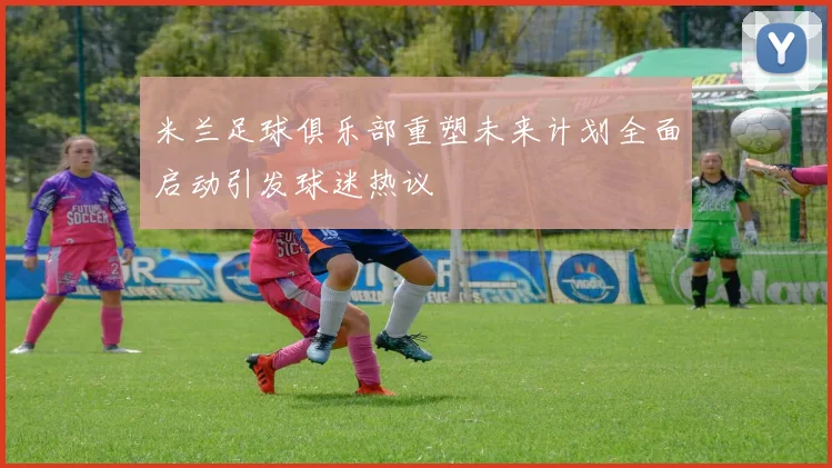 米兰足球俱乐部重塑未来计划全面启动引发球迷热议