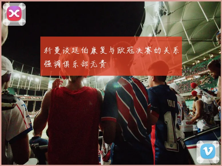 科曼谈廷伯康复与欧冠决赛的关系强调俱乐部无责