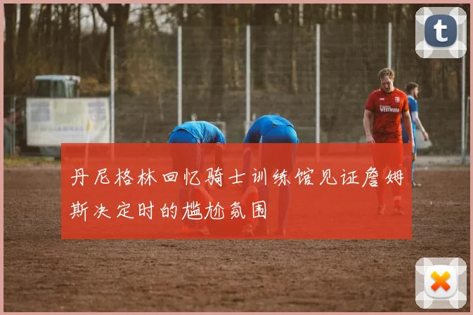 丹尼格林回忆骑士训练馆见证詹姆斯决定时的尴尬氛围