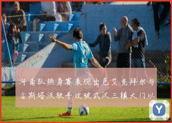 河南队热身赛表现出色艾克拜尔与古斯塔沃联手攻破武汉三镇大门以2-0获胜