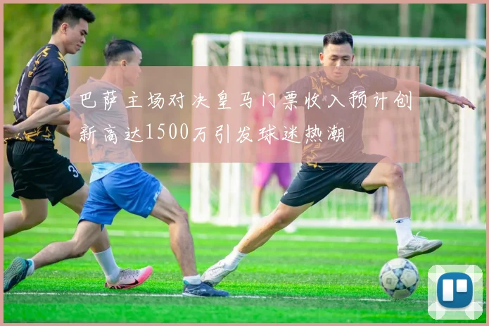 巴萨主场对决皇马门票收入预计创新高达1500万引发球迷热潮