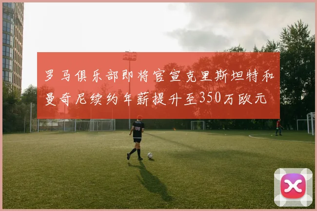 罗马俱乐部即将官宣克里斯坦特和曼奇尼续约年薪提升至350万欧元