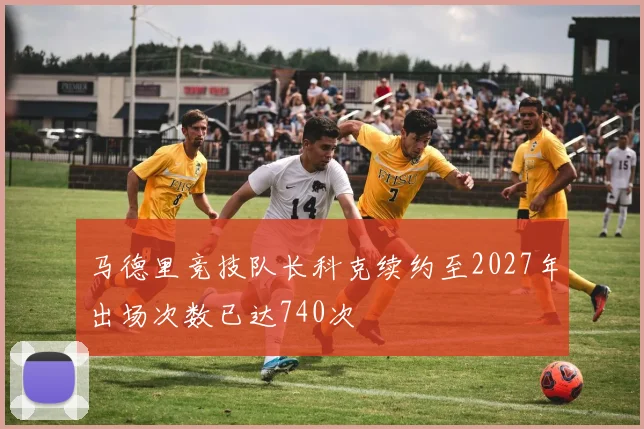 马德里竞技队长科克续约至2027年出场次数已达740次