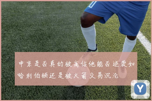 申京是否真的被高估他能否逆袭如哈利伯顿还是被火箭交易沉沦